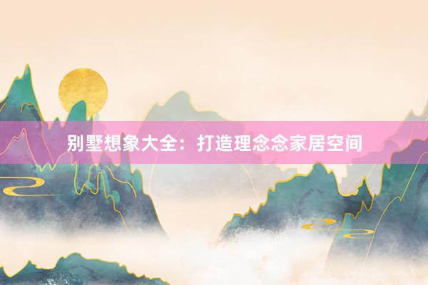 别墅想象大全：打造理念念家居空间